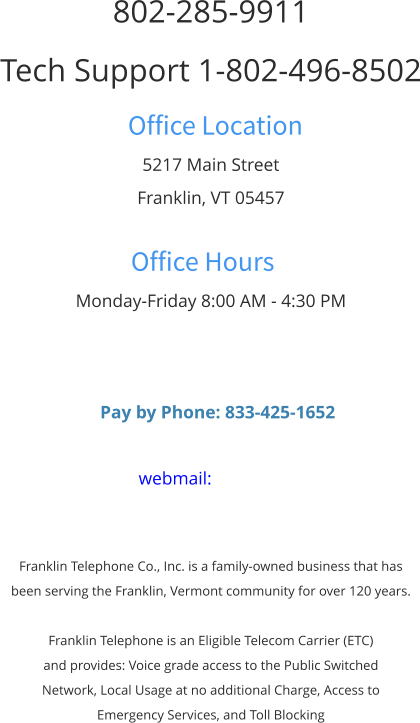 802-285-9911 Tech Support 1-802-496-8502 Office Location 5217 Main Street Franklin, VT 05457  Office Hours Monday-Friday 8:00 AM - 4:30 PM      Pay by Phone: 833-425-1652  webmail:    Franklin Telephone Co., Inc. is a family-owned business that has  been serving the Franklin, Vermont community for over 120 years.  Franklin Telephone is an Eligible Telecom Carrier (ETC)  and provides: Voice grade access to the Public Switched  Network, Local Usage at no additional Charge, Access to  Emergency Services, and Toll Blocking