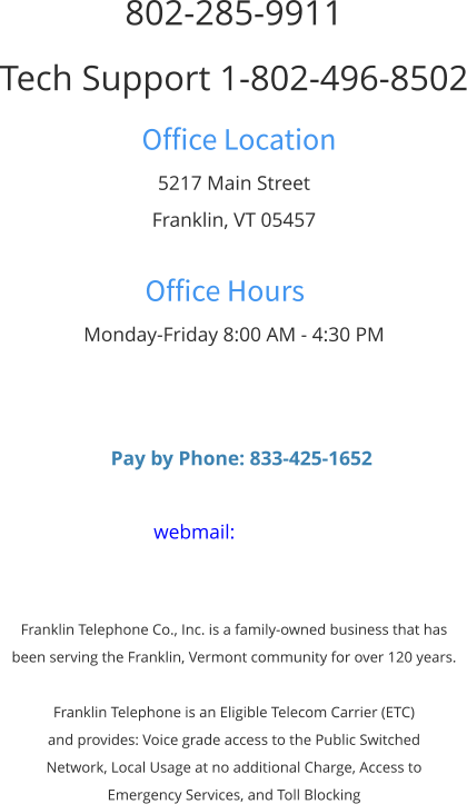 802-285-9911 Tech Support 1-802-496-8502 Office Location 5217 Main Street Franklin, VT 05457  Office Hours Monday-Friday 8:00 AM - 4:30 PM      Pay by Phone: 833-425-1652  webmail:    Franklin Telephone Co., Inc. is a family-owned business that has  been serving the Franklin, Vermont community for over 120 years.  Franklin Telephone is an Eligible Telecom Carrier (ETC)  and provides: Voice grade access to the Public Switched  Network, Local Usage at no additional Charge, Access to  Emergency Services, and Toll Blocking